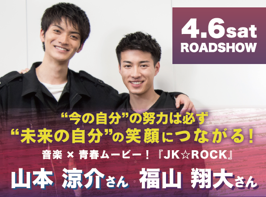 “今の自分”の努力は必ず“未来の自分”の笑顔につながる! 4月6日(土)より全国公開 映画『JK☆ROCK』 福山 翔大さん 山本 涼介さん